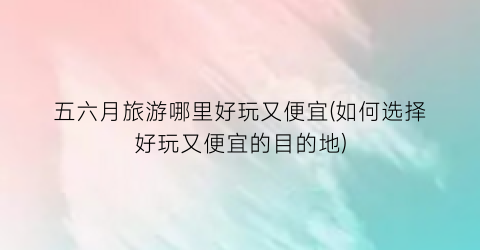 五六月旅游哪里好玩又便宜(如何选择好玩又便宜的目的地)