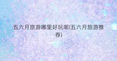 五六月旅游哪里好玩呢(五六月旅游推荐)
