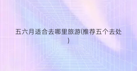 五六月适合去哪里旅游(推荐五个去处)