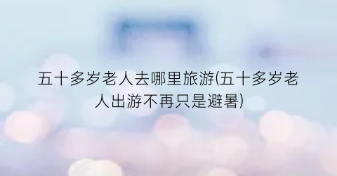 五十多岁老人去哪里旅游(五十多岁老人出游不再只是避暑)