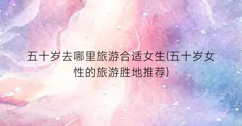 五十岁去哪里旅游合适女生(五十岁女性的旅游胜地推荐)
