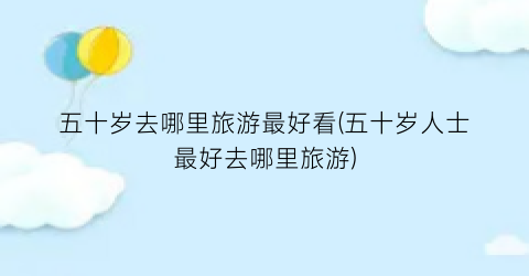 五十岁去哪里旅游最好看(五十岁人士最好去哪里旅游)