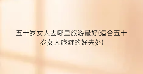 五十岁女人去哪里旅游最好(适合五十岁女人旅游的好去处)