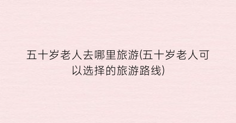 五十岁老人去哪里旅游(五十岁老人可以选择的旅游路线)