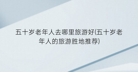 五十岁老年人去哪里旅游好(五十岁老年人的旅游胜地推荐)