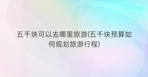 五千块可以去哪里旅游(五千块预算如何规划旅游行程)