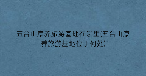五台山康养旅游基地在哪里(五台山康养旅游基地位于何处)