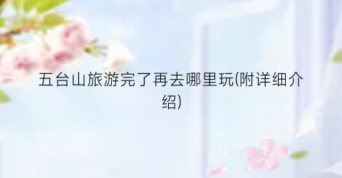 五台山旅游完了再去哪里玩(附详细介绍)