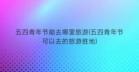 五四青年节能去哪里旅游(五四青年节可以去的旅游胜地)