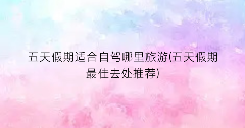 五天假期适合自驾哪里旅游(五天假期最佳去处推荐)
