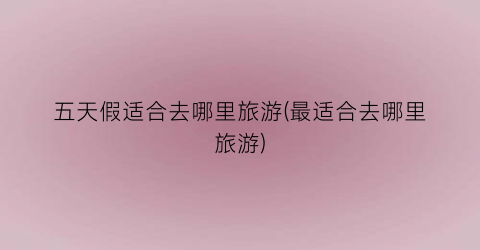 五天假适合去哪里旅游(最适合去哪里旅游)