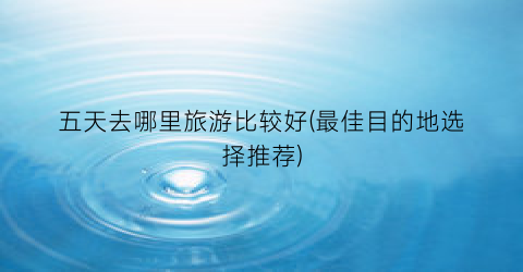 五天去哪里旅游比较好(最佳目的地选择推荐)