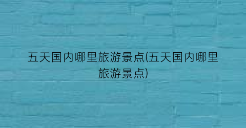 五天国内哪里旅游景点(五天国内哪里旅游景点)