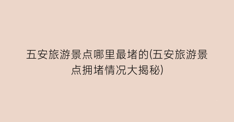 五安旅游景点哪里最堵的(五安旅游景点拥堵情况大揭秘)
