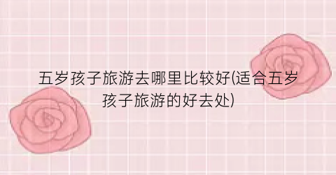 五岁孩子旅游去哪里比较好(适合五岁孩子旅游的好去处)