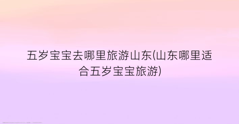 五岁宝宝去哪里旅游山东(山东哪里适合五岁宝宝旅游)