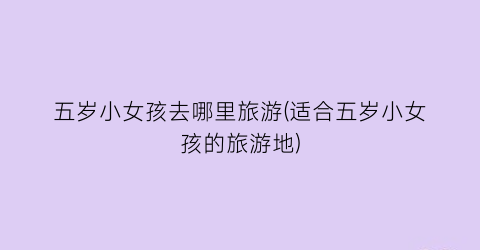 五岁小女孩去哪里旅游(适合五岁小女孩的旅游地)