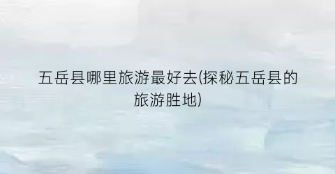 五岳县哪里旅游最好去(探秘五岳县的旅游胜地)