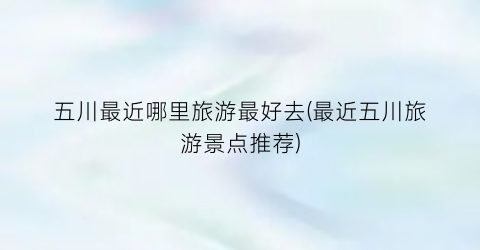 五川最近哪里旅游最好去(最近五川旅游景点推荐)