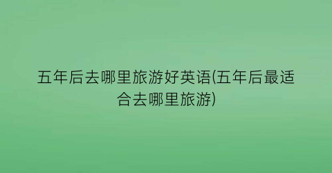 五年后去哪里旅游好英语(五年后最适合去哪里旅游)