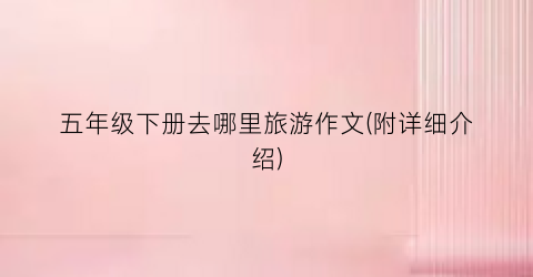五年级下册去哪里旅游作文(附详细介绍)