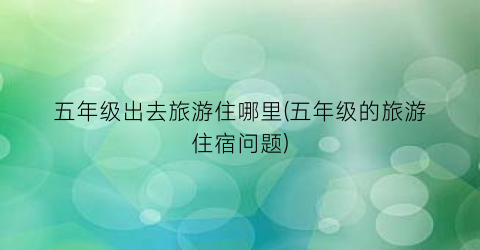 五年级出去旅游住哪里(五年级的旅游住宿问题)