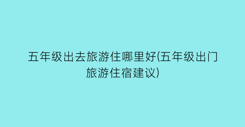 五年级出去旅游住哪里好(五年级出门旅游住宿建议)