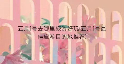 五月1号去哪里旅游好玩(五月1号最佳旅游目的地推荐)