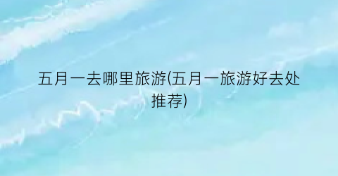 五月一去哪里旅游(五月一旅游好去处推荐)