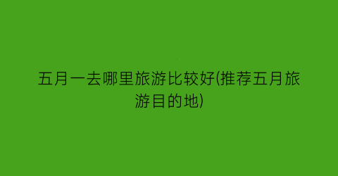 五月一去哪里旅游比较好(推荐五月旅游目的地)