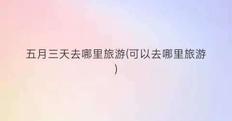 五月三天去哪里旅游(可以去哪里旅游)