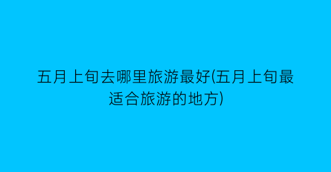 五月上旬去哪里旅游最好(五月上旬最适合旅游的地方)