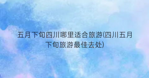 五月下旬四川哪里适合旅游(四川五月下旬旅游最佳去处)