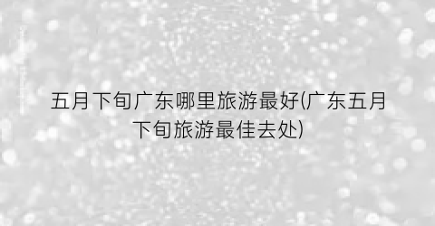 五月下旬广东哪里旅游最好(广东五月下旬旅游最佳去处)