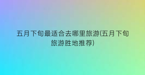 五月下旬最适合去哪里旅游(五月下旬旅游胜地推荐)