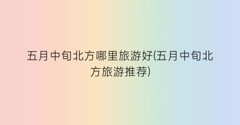 五月中旬北方哪里旅游好(五月中旬北方旅游推荐)