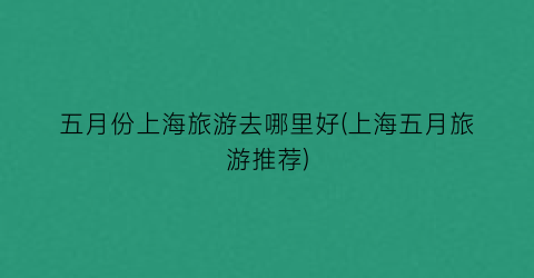 五月份上海旅游去哪里好(上海五月旅游推荐)