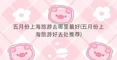 五月份上海旅游去哪里最好(五月份上海旅游好去处推荐)