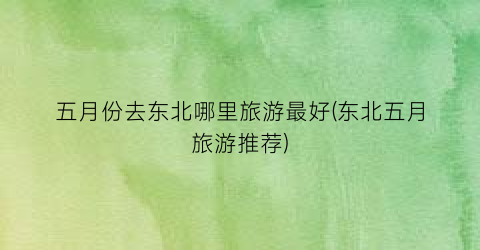 五月份去东北哪里旅游最好(东北五月旅游推荐)