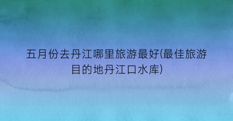五月份去丹江哪里旅游最好(最佳旅游目的地丹江口水库)