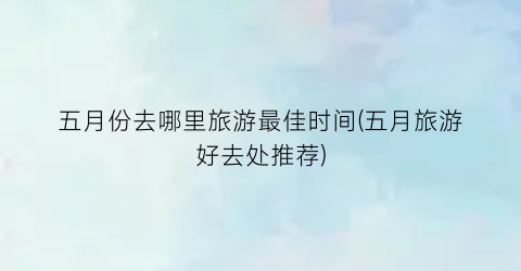五月份去哪里旅游最佳时间(五月旅游好去处推荐)