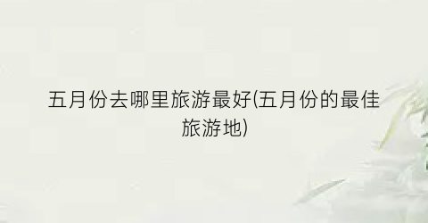 五月份去哪里旅游最好(五月份的最佳旅游地)