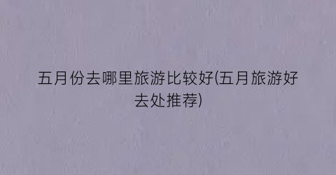 五月份去哪里旅游比较好(五月旅游好去处推荐)