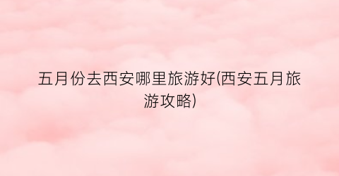 五月份去西安哪里旅游好(西安五月旅游攻略)