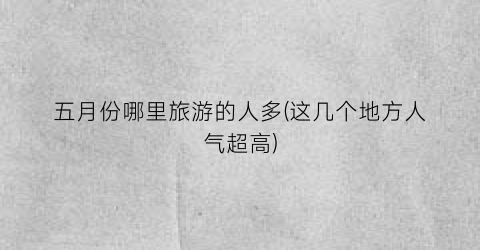 五月份哪里旅游的人多(这几个地方人气超高)