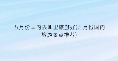 五月份国内去哪里旅游好(五月份国内旅游景点推荐)
