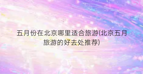 五月份在北京哪里适合旅游(北京五月旅游的好去处推荐)