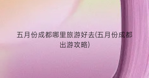 五月份成都哪里旅游好去(五月份成都出游攻略)