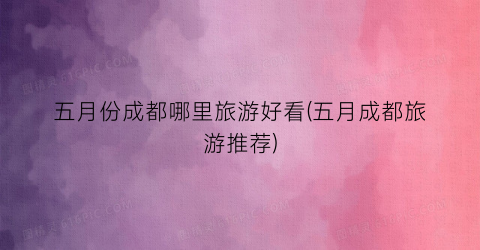 五月份成都哪里旅游好看(五月成都旅游推荐)