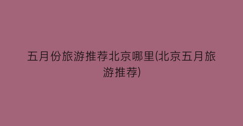 五月份旅游推荐北京哪里(北京五月旅游推荐)